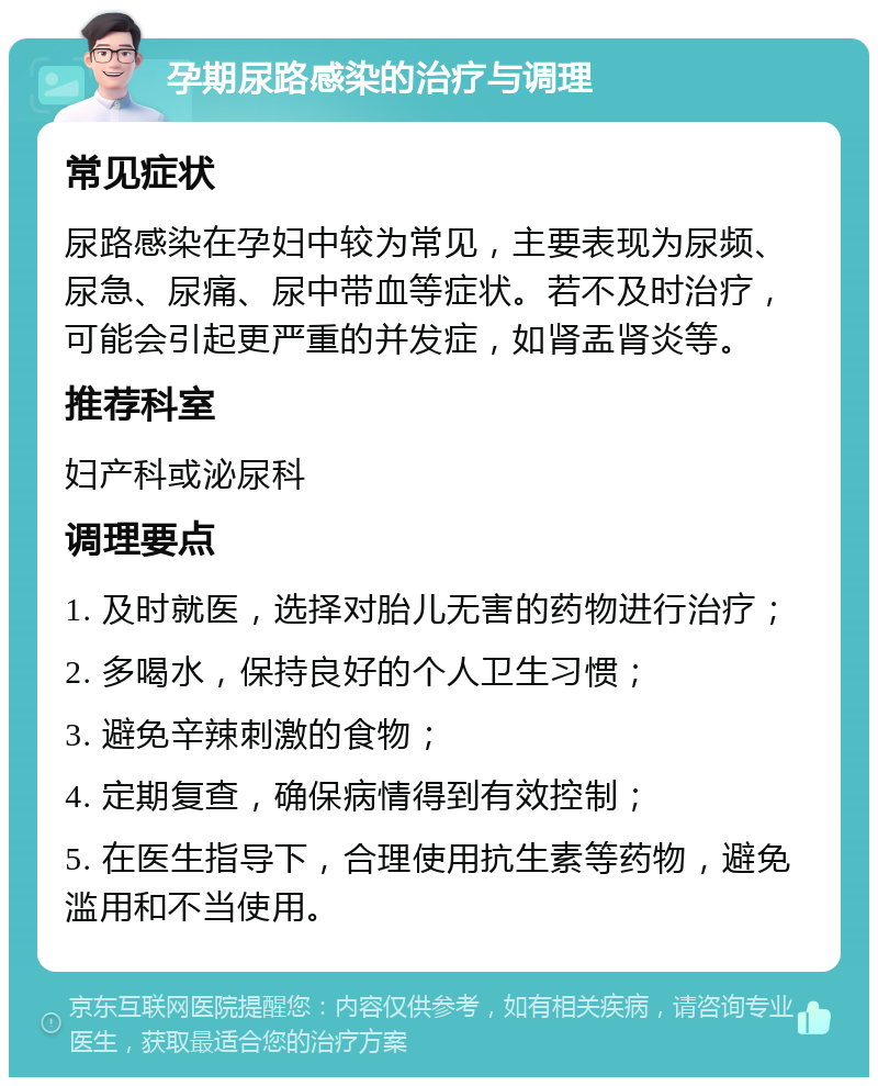 孕期尿路感染的治疗与调理 常见症状 尿路感染在孕妇中较为常见，主要表现为尿频、尿急、尿痛、尿中带血等症状。若不及时治疗，可能会引起更严重的并发症，如肾盂肾炎等。 推荐科室 妇产科或泌尿科 调理要点 1. 及时就医，选择对胎儿无害的药物进行治疗； 2. 多喝水，保持良好的个人卫生习惯； 3. 避免辛辣刺激的食物； 4. 定期复查，确保病情得到有效控制； 5. 在医生指导下，合理使用抗生素等药物，避免滥用和不当使用。