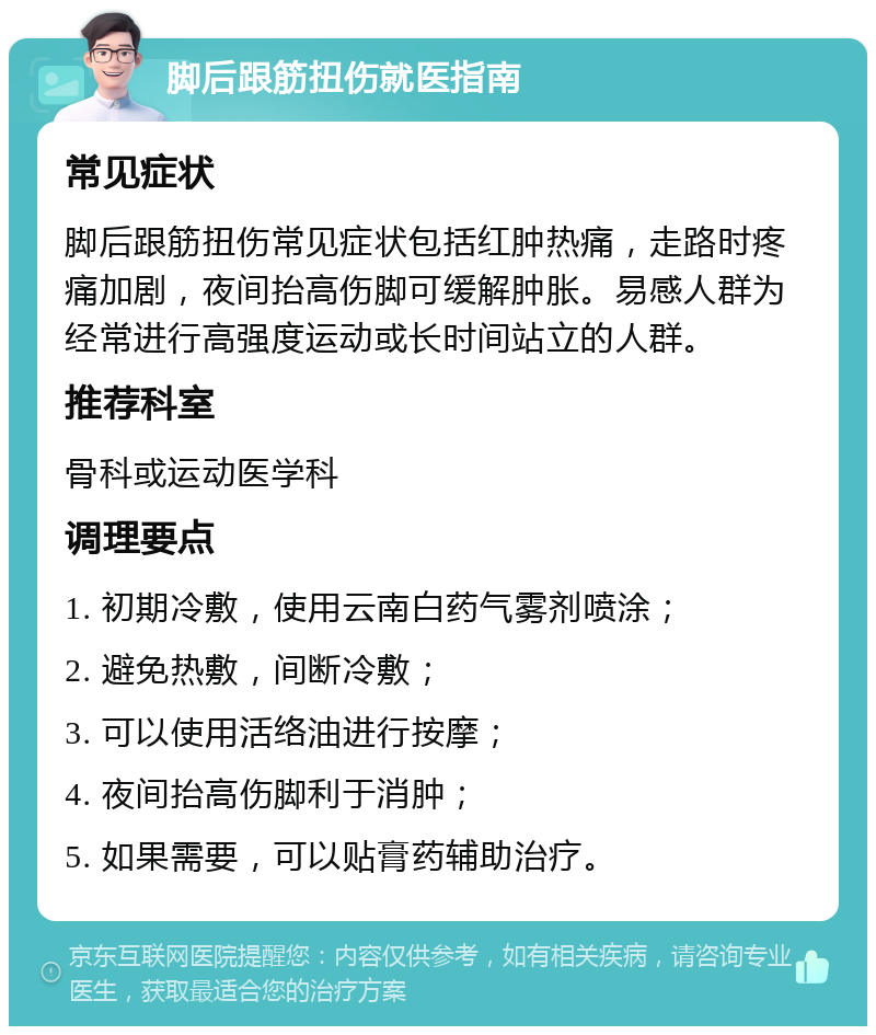 脚后跟筋扭伤就医指南 常见症状 脚后跟筋扭伤常见症状包括红肿热痛，走路时疼痛加剧，夜间抬高伤脚可缓解肿胀。易感人群为经常进行高强度运动或长时间站立的人群。 推荐科室 骨科或运动医学科 调理要点 1. 初期冷敷，使用云南白药气雾剂喷涂； 2. 避免热敷，间断冷敷； 3. 可以使用活络油进行按摩； 4. 夜间抬高伤脚利于消肿； 5. 如果需要，可以贴膏药辅助治疗。