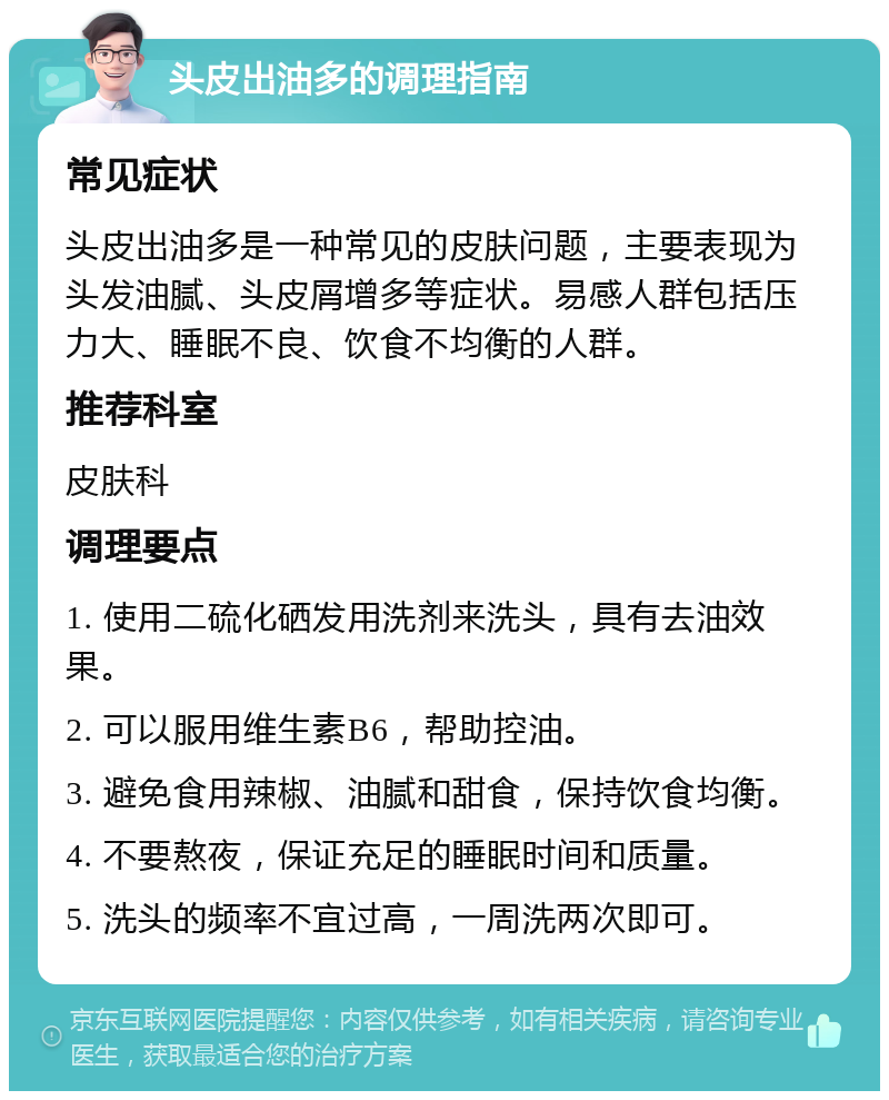 头皮出油多的调理指南 常见症状 头皮出油多是一种常见的皮肤问题，主要表现为头发油腻、头皮屑增多等症状。易感人群包括压力大、睡眠不良、饮食不均衡的人群。 推荐科室 皮肤科 调理要点 1. 使用二硫化硒发用洗剂来洗头，具有去油效果。 2. 可以服用维生素B6，帮助控油。 3. 避免食用辣椒、油腻和甜食，保持饮食均衡。 4. 不要熬夜，保证充足的睡眠时间和质量。 5. 洗头的频率不宜过高，一周洗两次即可。