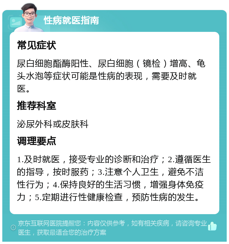 性病就医指南 常见症状 尿白细胞酯酶阳性、尿白细胞（镜检）增高、龟头水泡等症状可能是性病的表现，需要及时就医。 推荐科室 泌尿外科或皮肤科 调理要点 1.及时就医，接受专业的诊断和治疗；2.遵循医生的指导，按时服药；3.注意个人卫生，避免不洁性行为；4.保持良好的生活习惯，增强身体免疫力；5.定期进行性健康检查，预防性病的发生。