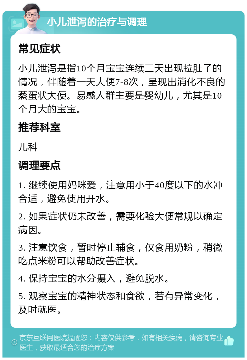 小儿泄泻的治疗与调理 常见症状 小儿泄泻是指10个月宝宝连续三天出现拉肚子的情况，伴随着一天大便7-8次，呈现出消化不良的蒸蛋状大便。易感人群主要是婴幼儿，尤其是10个月大的宝宝。 推荐科室 儿科 调理要点 1. 继续使用妈咪爱，注意用小于40度以下的水冲合适，避免使用开水。 2. 如果症状仍未改善，需要化验大便常规以确定病因。 3. 注意饮食，暂时停止辅食，仅食用奶粉，稍微吃点米粉可以帮助改善症状。 4. 保持宝宝的水分摄入，避免脱水。 5. 观察宝宝的精神状态和食欲，若有异常变化，及时就医。