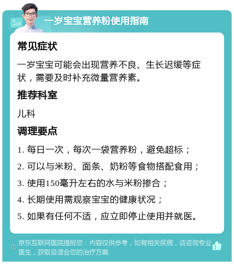 一岁宝宝营养粉使用指南 常见症状 一岁宝宝可能会出现营养不良、生长迟缓等症状，需要及时补充微量营养素。 推荐科室 儿科 调理要点 1. 每日一次，每次一袋营养粉，避免超标； 2. 可以与米粉、面条、奶粉等食物搭配食用； 3. 使用150毫升左右的水与米粉掺合； 4. 长期使用需观察宝宝的健康状况； 5. 如果有任何不适，应立即停止使用并就医。