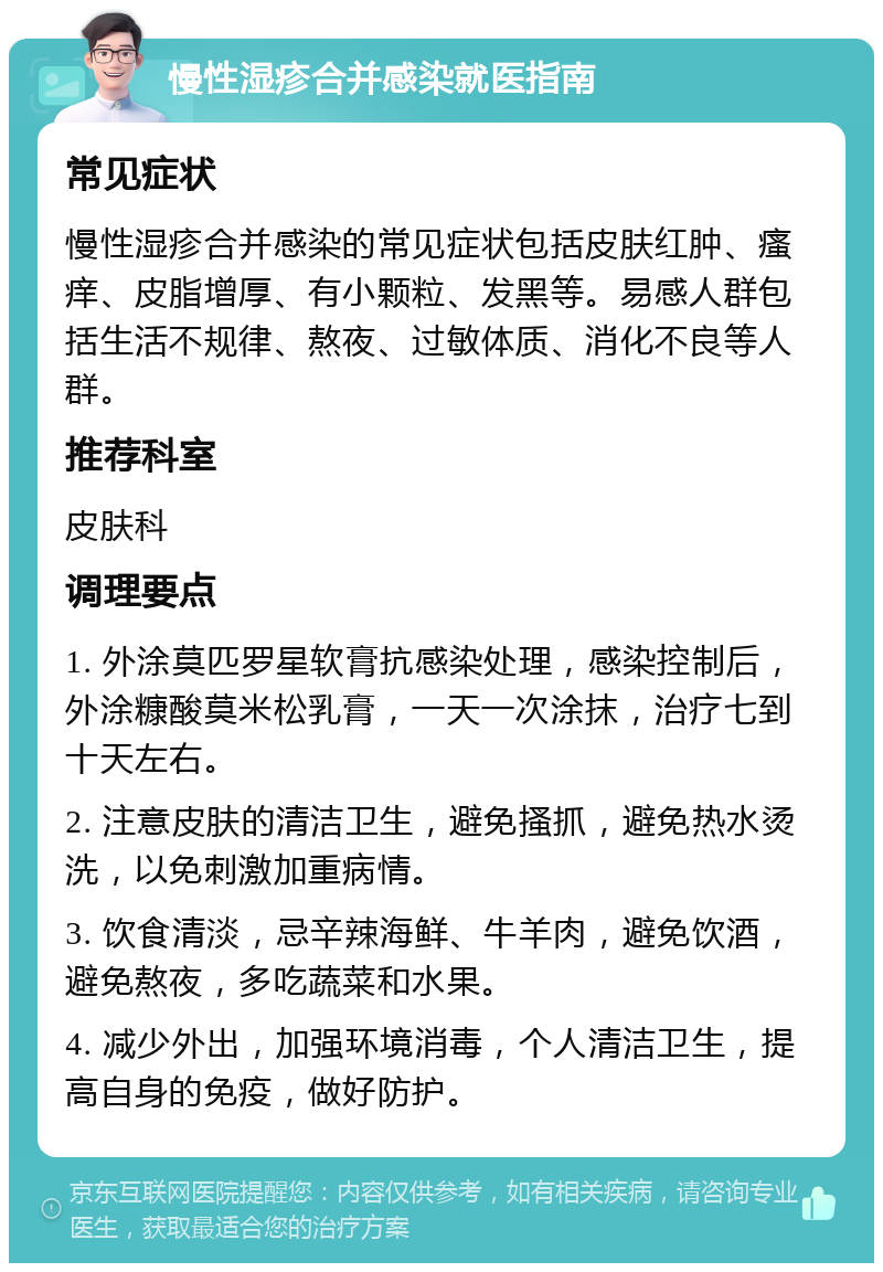 慢性湿疹合并感染就医指南 常见症状 慢性湿疹合并感染的常见症状包括皮肤红肿、瘙痒、皮脂增厚、有小颗粒、发黑等。易感人群包括生活不规律、熬夜、过敏体质、消化不良等人群。 推荐科室 皮肤科 调理要点 1. 外涂莫匹罗星软膏抗感染处理，感染控制后，外涂糠酸莫米松乳膏，一天一次涂抹，治疗七到十天左右。 2. 注意皮肤的清洁卫生，避免搔抓，避免热水烫洗，以免刺激加重病情。 3. 饮食清淡，忌辛辣海鲜、牛羊肉，避免饮酒，避免熬夜，多吃蔬菜和水果。 4. 减少外出，加强环境消毒，个人清洁卫生，提高自身的免疫，做好防护。