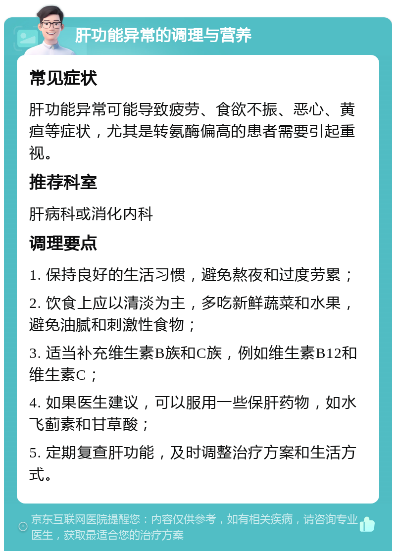 肝功能异常的调理与营养 常见症状 肝功能异常可能导致疲劳、食欲不振、恶心、黄疸等症状，尤其是转氨酶偏高的患者需要引起重视。 推荐科室 肝病科或消化内科 调理要点 1. 保持良好的生活习惯，避免熬夜和过度劳累； 2. 饮食上应以清淡为主，多吃新鲜蔬菜和水果，避免油腻和刺激性食物； 3. 适当补充维生素B族和C族，例如维生素B12和维生素C； 4. 如果医生建议，可以服用一些保肝药物，如水飞蓟素和甘草酸； 5. 定期复查肝功能，及时调整治疗方案和生活方式。