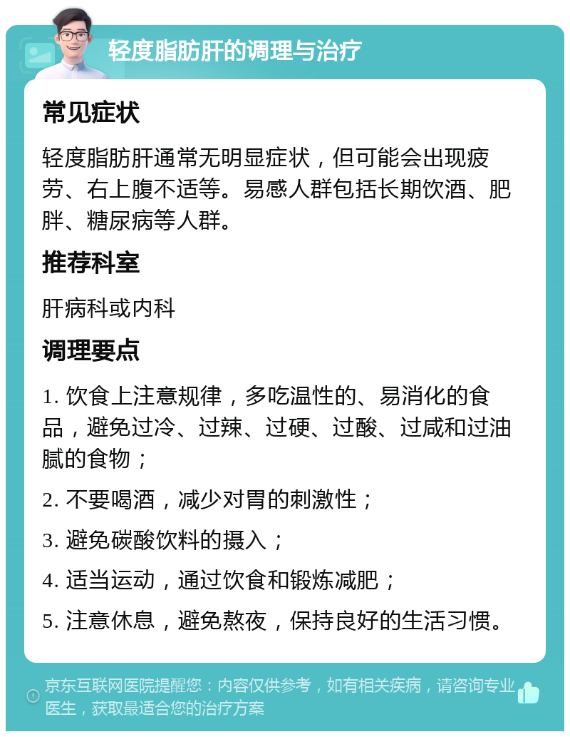 轻度脂肪肝的调理与治疗 常见症状 轻度脂肪肝通常无明显症状，但可能会出现疲劳、右上腹不适等。易感人群包括长期饮酒、肥胖、糖尿病等人群。 推荐科室 肝病科或内科 调理要点 1. 饮食上注意规律，多吃温性的、易消化的食品，避免过冷、过辣、过硬、过酸、过咸和过油腻的食物； 2. 不要喝酒，减少对胃的刺激性； 3. 避免碳酸饮料的摄入； 4. 适当运动，通过饮食和锻炼减肥； 5. 注意休息，避免熬夜，保持良好的生活习惯。