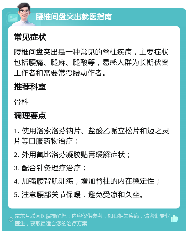 腰椎间盘突出就医指南 常见症状 腰椎间盘突出是一种常见的脊柱疾病，主要症状包括腰痛、腿麻、腿酸等，易感人群为长期伏案工作者和需要常弯腰动作者。 推荐科室 骨科 调理要点 1. 使用洛索洛芬钠片、盐酸乙哌立松片和迈之灵片等口服药物治疗； 2. 外用氟比洛芬凝胶贴膏缓解症状； 3. 配合针灸理疗治疗； 4. 加强腰背肌训练，增加脊柱的内在稳定性； 5. 注意腰部关节保暖，避免受凉和久坐。