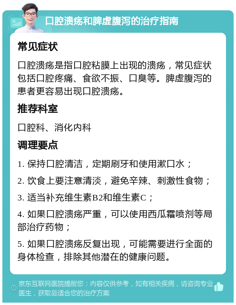 口腔溃疡和脾虚腹泻的治疗指南 常见症状 口腔溃疡是指口腔粘膜上出现的溃疡，常见症状包括口腔疼痛、食欲不振、口臭等。脾虚腹泻的患者更容易出现口腔溃疡。 推荐科室 口腔科、消化内科 调理要点 1. 保持口腔清洁，定期刷牙和使用漱口水； 2. 饮食上要注意清淡，避免辛辣、刺激性食物； 3. 适当补充维生素B2和维生素C； 4. 如果口腔溃疡严重，可以使用西瓜霜喷剂等局部治疗药物； 5. 如果口腔溃疡反复出现，可能需要进行全面的身体检查，排除其他潜在的健康问题。