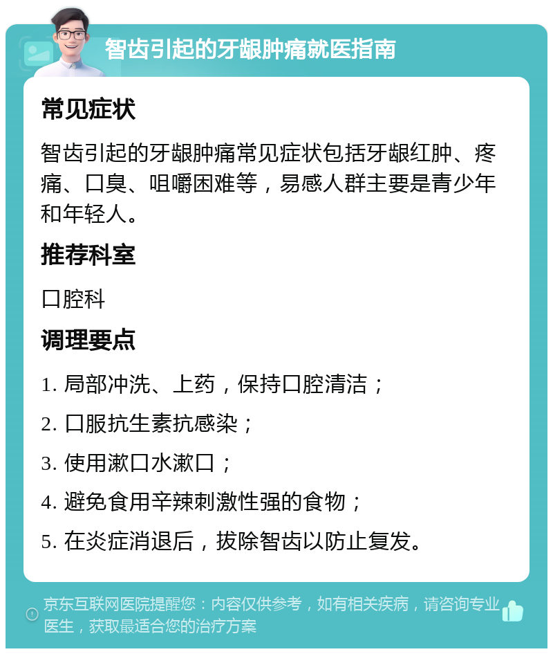 智齿引起的牙龈肿痛就医指南 常见症状 智齿引起的牙龈肿痛常见症状包括牙龈红肿、疼痛、口臭、咀嚼困难等，易感人群主要是青少年和年轻人。 推荐科室 口腔科 调理要点 1. 局部冲洗、上药，保持口腔清洁； 2. 口服抗生素抗感染； 3. 使用漱口水漱口； 4. 避免食用辛辣刺激性强的食物； 5. 在炎症消退后，拔除智齿以防止复发。