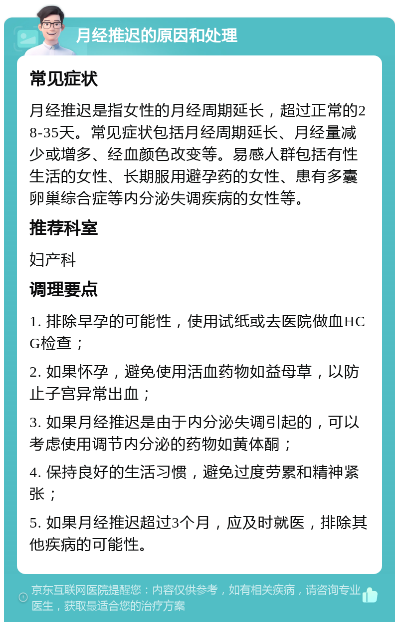 月经推迟的原因和处理 常见症状 月经推迟是指女性的月经周期延长，超过正常的28-35天。常见症状包括月经周期延长、月经量减少或增多、经血颜色改变等。易感人群包括有性生活的女性、长期服用避孕药的女性、患有多囊卵巢综合症等内分泌失调疾病的女性等。 推荐科室 妇产科 调理要点 1. 排除早孕的可能性，使用试纸或去医院做血HCG检查； 2. 如果怀孕，避免使用活血药物如益母草，以防止子宫异常出血； 3. 如果月经推迟是由于内分泌失调引起的，可以考虑使用调节内分泌的药物如黄体酮； 4. 保持良好的生活习惯，避免过度劳累和精神紧张； 5. 如果月经推迟超过3个月，应及时就医，排除其他疾病的可能性。