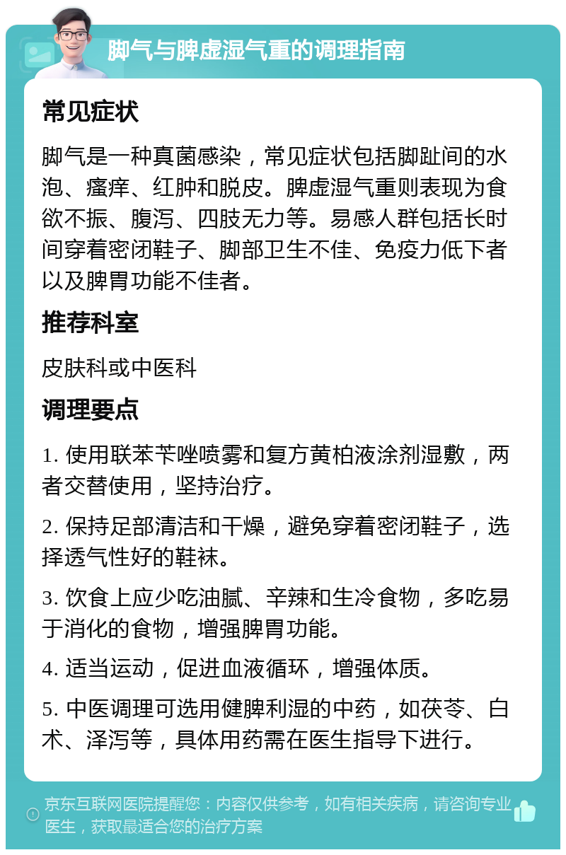 脚气与脾虚湿气重的调理指南 常见症状 脚气是一种真菌感染，常见症状包括脚趾间的水泡、瘙痒、红肿和脱皮。脾虚湿气重则表现为食欲不振、腹泻、四肢无力等。易感人群包括长时间穿着密闭鞋子、脚部卫生不佳、免疫力低下者以及脾胃功能不佳者。 推荐科室 皮肤科或中医科 调理要点 1. 使用联苯苄唑喷雾和复方黄柏液涂剂湿敷，两者交替使用，坚持治疗。 2. 保持足部清洁和干燥，避免穿着密闭鞋子，选择透气性好的鞋袜。 3. 饮食上应少吃油腻、辛辣和生冷食物，多吃易于消化的食物，增强脾胃功能。 4. 适当运动，促进血液循环，增强体质。 5. 中医调理可选用健脾利湿的中药，如茯苓、白术、泽泻等，具体用药需在医生指导下进行。