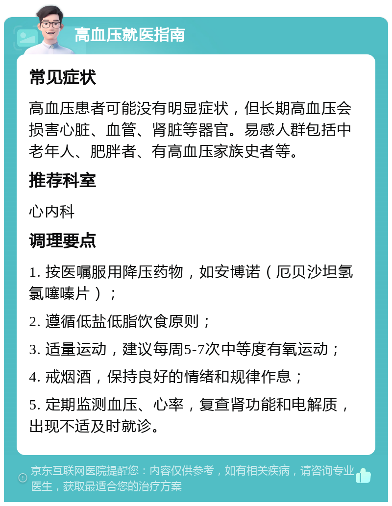 高血压就医指南 常见症状 高血压患者可能没有明显症状，但长期高血压会损害心脏、血管、肾脏等器官。易感人群包括中老年人、肥胖者、有高血压家族史者等。 推荐科室 心内科 调理要点 1. 按医嘱服用降压药物，如安博诺（厄贝沙坦氢氯噻嗪片）； 2. 遵循低盐低脂饮食原则； 3. 适量运动，建议每周5-7次中等度有氧运动； 4. 戒烟酒，保持良好的情绪和规律作息； 5. 定期监测血压、心率，复查肾功能和电解质，出现不适及时就诊。