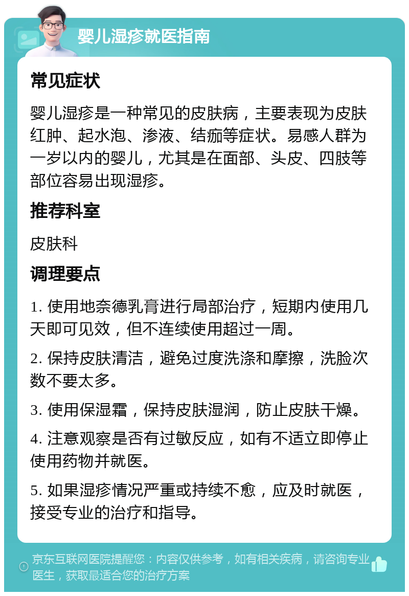 婴儿湿疹就医指南 常见症状 婴儿湿疹是一种常见的皮肤病，主要表现为皮肤红肿、起水泡、渗液、结痂等症状。易感人群为一岁以内的婴儿，尤其是在面部、头皮、四肢等部位容易出现湿疹。 推荐科室 皮肤科 调理要点 1. 使用地奈德乳膏进行局部治疗，短期内使用几天即可见效，但不连续使用超过一周。 2. 保持皮肤清洁，避免过度洗涤和摩擦，洗脸次数不要太多。 3. 使用保湿霜，保持皮肤湿润，防止皮肤干燥。 4. 注意观察是否有过敏反应，如有不适立即停止使用药物并就医。 5. 如果湿疹情况严重或持续不愈，应及时就医，接受专业的治疗和指导。