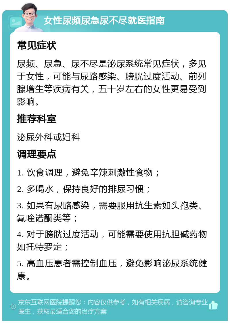 女性尿频尿急尿不尽就医指南 常见症状 尿频、尿急、尿不尽是泌尿系统常见症状，多见于女性，可能与尿路感染、膀胱过度活动、前列腺增生等疾病有关，五十岁左右的女性更易受到影响。 推荐科室 泌尿外科或妇科 调理要点 1. 饮食调理，避免辛辣刺激性食物； 2. 多喝水，保持良好的排尿习惯； 3. 如果有尿路感染，需要服用抗生素如头孢类、氟喹诺酮类等； 4. 对于膀胱过度活动，可能需要使用抗胆碱药物如托特罗定； 5. 高血压患者需控制血压，避免影响泌尿系统健康。