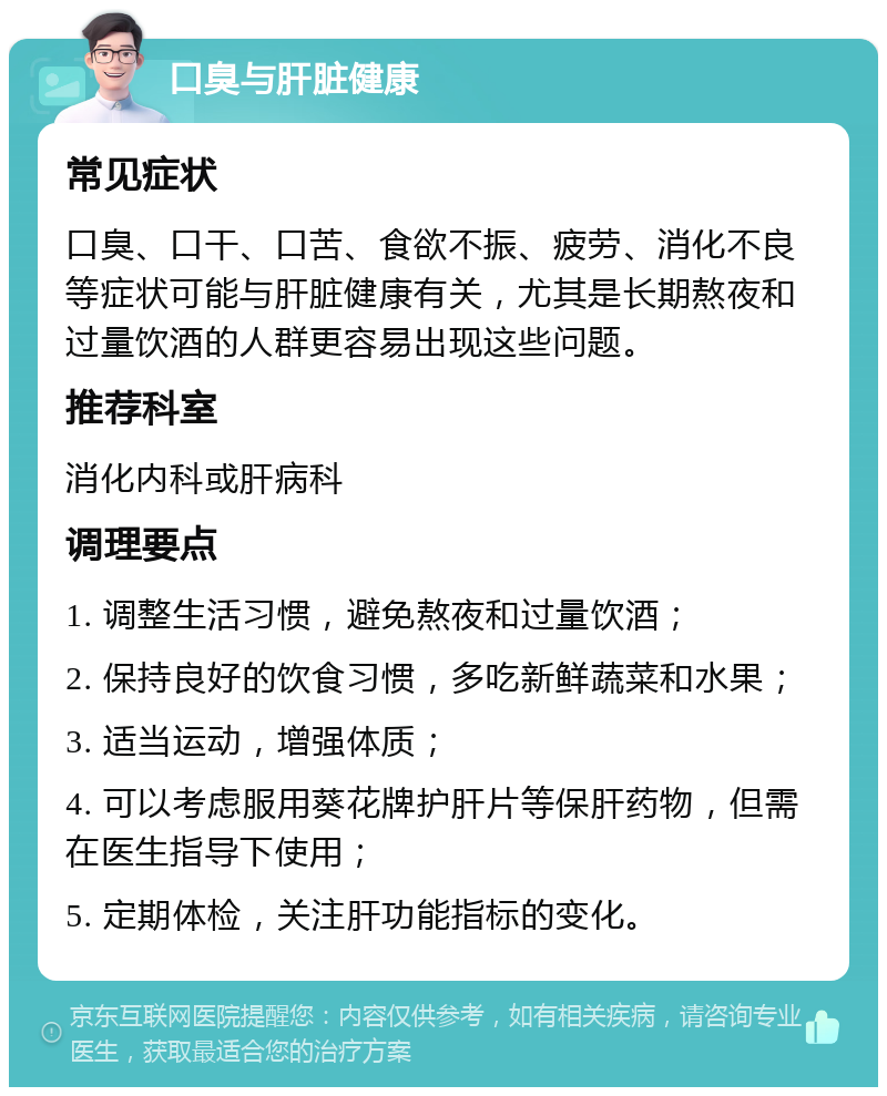 口臭与肝脏健康 常见症状 口臭、口干、口苦、食欲不振、疲劳、消化不良等症状可能与肝脏健康有关，尤其是长期熬夜和过量饮酒的人群更容易出现这些问题。 推荐科室 消化内科或肝病科 调理要点 1. 调整生活习惯，避免熬夜和过量饮酒； 2. 保持良好的饮食习惯，多吃新鲜蔬菜和水果； 3. 适当运动，增强体质； 4. 可以考虑服用葵花牌护肝片等保肝药物，但需在医生指导下使用； 5. 定期体检，关注肝功能指标的变化。