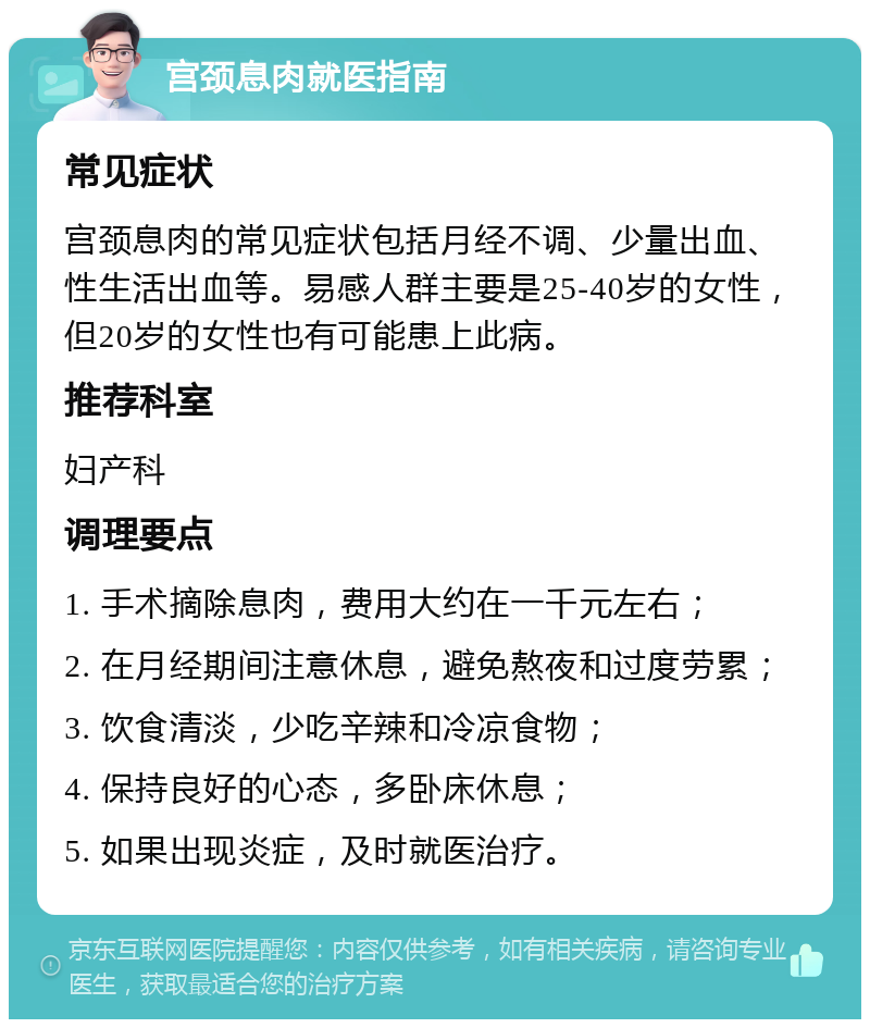 宫颈息肉就医指南 常见症状 宫颈息肉的常见症状包括月经不调、少量出血、性生活出血等。易感人群主要是25-40岁的女性，但20岁的女性也有可能患上此病。 推荐科室 妇产科 调理要点 1. 手术摘除息肉，费用大约在一千元左右； 2. 在月经期间注意休息，避免熬夜和过度劳累； 3. 饮食清淡，少吃辛辣和冷凉食物； 4. 保持良好的心态，多卧床休息； 5. 如果出现炎症，及时就医治疗。