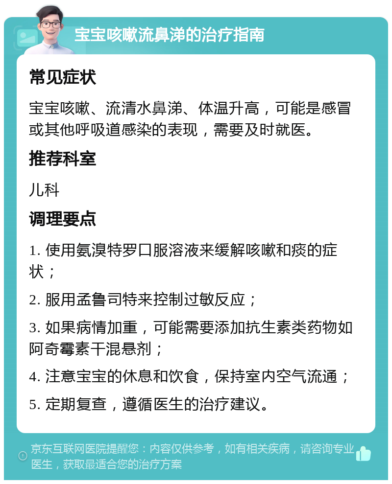 宝宝咳嗽流鼻涕的治疗指南 常见症状 宝宝咳嗽、流清水鼻涕、体温升高，可能是感冒或其他呼吸道感染的表现，需要及时就医。 推荐科室 儿科 调理要点 1. 使用氨溴特罗口服溶液来缓解咳嗽和痰的症状； 2. 服用孟鲁司特来控制过敏反应； 3. 如果病情加重，可能需要添加抗生素类药物如阿奇霉素干混悬剂； 4. 注意宝宝的休息和饮食，保持室内空气流通； 5. 定期复查，遵循医生的治疗建议。