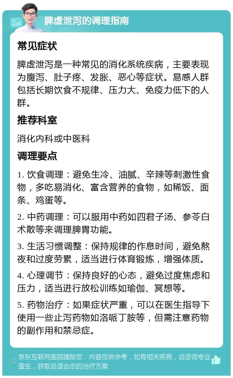 脾虚泄泻的调理指南 常见症状 脾虚泄泻是一种常见的消化系统疾病，主要表现为腹泻、肚子疼、发胀、恶心等症状。易感人群包括长期饮食不规律、压力大、免疫力低下的人群。 推荐科室 消化内科或中医科 调理要点 1. 饮食调理：避免生冷、油腻、辛辣等刺激性食物，多吃易消化、富含营养的食物，如稀饭、面条、鸡蛋等。 2. 中药调理：可以服用中药如四君子汤、参苓白术散等来调理脾胃功能。 3. 生活习惯调整：保持规律的作息时间，避免熬夜和过度劳累，适当进行体育锻炼，增强体质。 4. 心理调节：保持良好的心态，避免过度焦虑和压力，适当进行放松训练如瑜伽、冥想等。 5. 药物治疗：如果症状严重，可以在医生指导下使用一些止泻药物如洛哌丁胺等，但需注意药物的副作用和禁忌症。