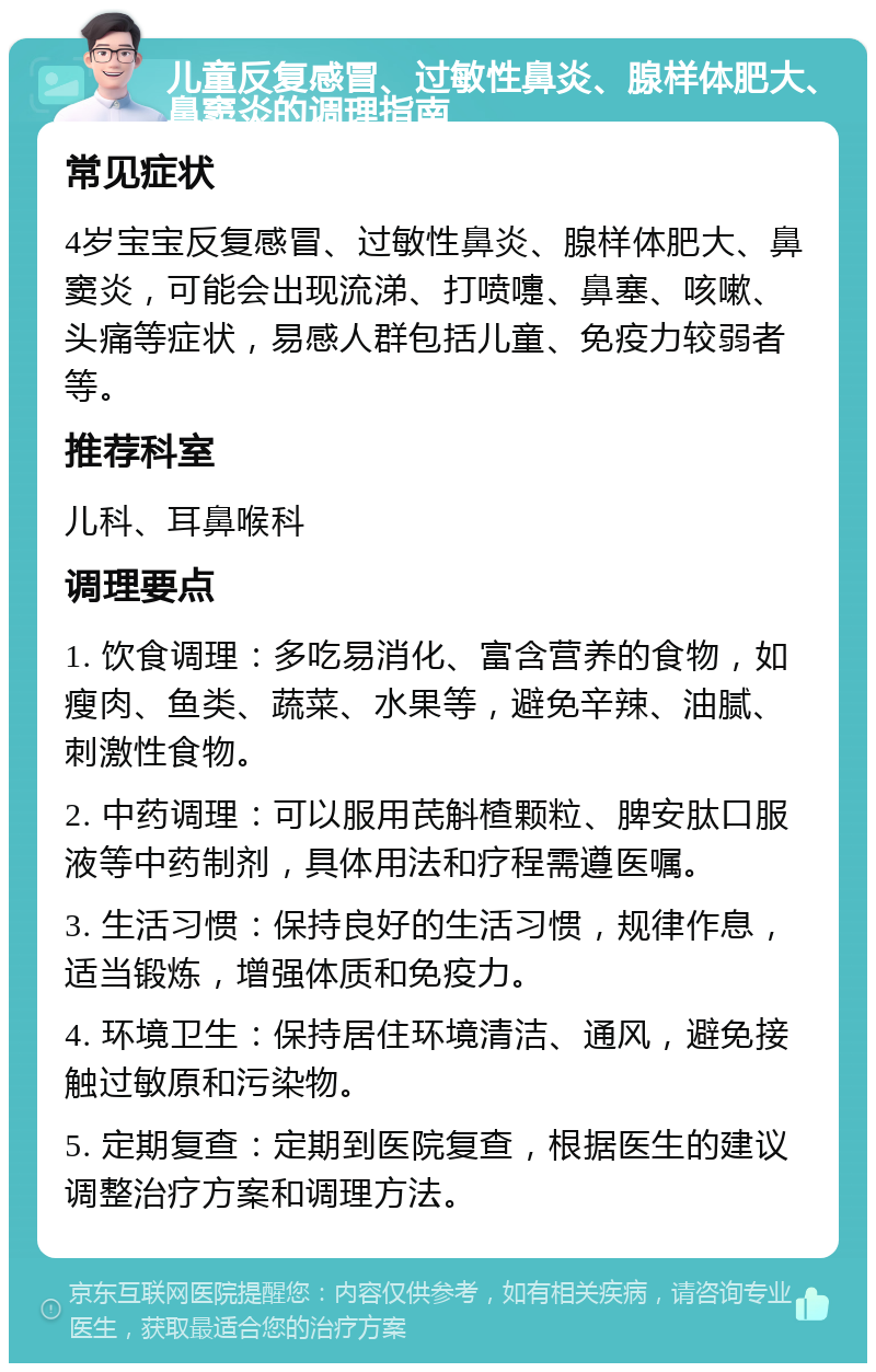 儿童反复感冒、过敏性鼻炎、腺样体肥大、鼻窦炎的调理指南 常见症状 4岁宝宝反复感冒、过敏性鼻炎、腺样体肥大、鼻窦炎，可能会出现流涕、打喷嚏、鼻塞、咳嗽、头痛等症状，易感人群包括儿童、免疫力较弱者等。 推荐科室 儿科、耳鼻喉科 调理要点 1. 饮食调理：多吃易消化、富含营养的食物，如瘦肉、鱼类、蔬菜、水果等，避免辛辣、油腻、刺激性食物。 2. 中药调理：可以服用芪斛楂颗粒、脾安肽口服液等中药制剂，具体用法和疗程需遵医嘱。 3. 生活习惯：保持良好的生活习惯，规律作息，适当锻炼，增强体质和免疫力。 4. 环境卫生：保持居住环境清洁、通风，避免接触过敏原和污染物。 5. 定期复查：定期到医院复查，根据医生的建议调整治疗方案和调理方法。