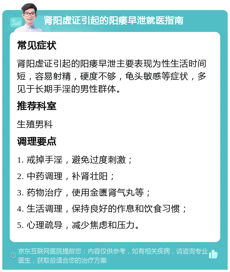 肾阳虚证引起的阳痿早泄就医指南 常见症状 肾阳虚证引起的阳痿早泄主要表现为性生活时间短，容易射精，硬度不够，龟头敏感等症状，多见于长期手淫的男性群体。 推荐科室 生殖男科 调理要点 1. 戒掉手淫，避免过度刺激； 2. 中药调理，补肾壮阳； 3. 药物治疗，使用金匮肾气丸等； 4. 生活调理，保持良好的作息和饮食习惯； 5. 心理疏导，减少焦虑和压力。