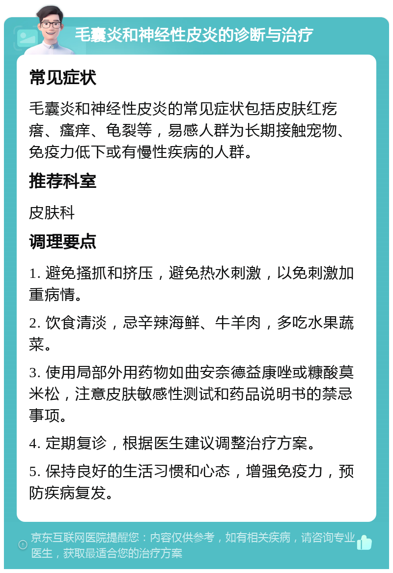 毛囊炎和神经性皮炎的诊断与治疗 常见症状 毛囊炎和神经性皮炎的常见症状包括皮肤红疙瘩、瘙痒、龟裂等，易感人群为长期接触宠物、免疫力低下或有慢性疾病的人群。 推荐科室 皮肤科 调理要点 1. 避免搔抓和挤压，避免热水刺激，以免刺激加重病情。 2. 饮食清淡，忌辛辣海鲜、牛羊肉，多吃水果蔬菜。 3. 使用局部外用药物如曲安奈德益康唑或糠酸莫米松，注意皮肤敏感性测试和药品说明书的禁忌事项。 4. 定期复诊，根据医生建议调整治疗方案。 5. 保持良好的生活习惯和心态，增强免疫力，预防疾病复发。