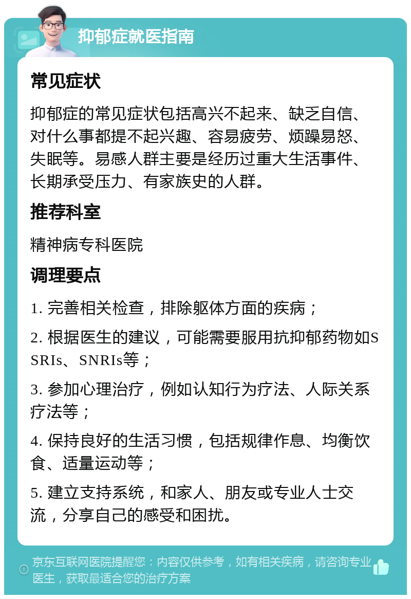 抑郁症就医指南 常见症状 抑郁症的常见症状包括高兴不起来、缺乏自信、对什么事都提不起兴趣、容易疲劳、烦躁易怒、失眠等。易感人群主要是经历过重大生活事件、长期承受压力、有家族史的人群。 推荐科室 精神病专科医院 调理要点 1. 完善相关检查，排除躯体方面的疾病； 2. 根据医生的建议，可能需要服用抗抑郁药物如SSRIs、SNRIs等； 3. 参加心理治疗，例如认知行为疗法、人际关系疗法等； 4. 保持良好的生活习惯，包括规律作息、均衡饮食、适量运动等； 5. 建立支持系统，和家人、朋友或专业人士交流，分享自己的感受和困扰。