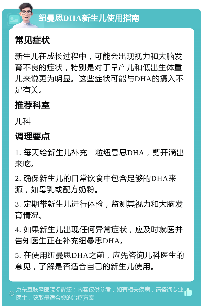 纽曼思DHA新生儿使用指南 常见症状 新生儿在成长过程中，可能会出现视力和大脑发育不良的症状，特别是对于早产儿和低出生体重儿来说更为明显。这些症状可能与DHA的摄入不足有关。 推荐科室 儿科 调理要点 1. 每天给新生儿补充一粒纽曼思DHA，剪开滴出来吃。 2. 确保新生儿的日常饮食中包含足够的DHA来源，如母乳或配方奶粉。 3. 定期带新生儿进行体检，监测其视力和大脑发育情况。 4. 如果新生儿出现任何异常症状，应及时就医并告知医生正在补充纽曼思DHA。 5. 在使用纽曼思DHA之前，应先咨询儿科医生的意见，了解是否适合自己的新生儿使用。