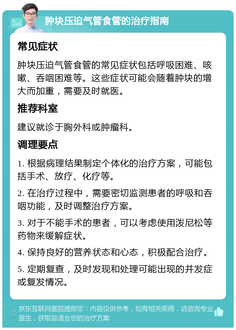 肿块压迫气管食管的治疗指南 常见症状 肿块压迫气管食管的常见症状包括呼吸困难、咳嗽、吞咽困难等。这些症状可能会随着肿块的增大而加重，需要及时就医。 推荐科室 建议就诊于胸外科或肿瘤科。 调理要点 1. 根据病理结果制定个体化的治疗方案，可能包括手术、放疗、化疗等。 2. 在治疗过程中，需要密切监测患者的呼吸和吞咽功能，及时调整治疗方案。 3. 对于不能手术的患者，可以考虑使用泼尼松等药物来缓解症状。 4. 保持良好的营养状态和心态，积极配合治疗。 5. 定期复查，及时发现和处理可能出现的并发症或复发情况。