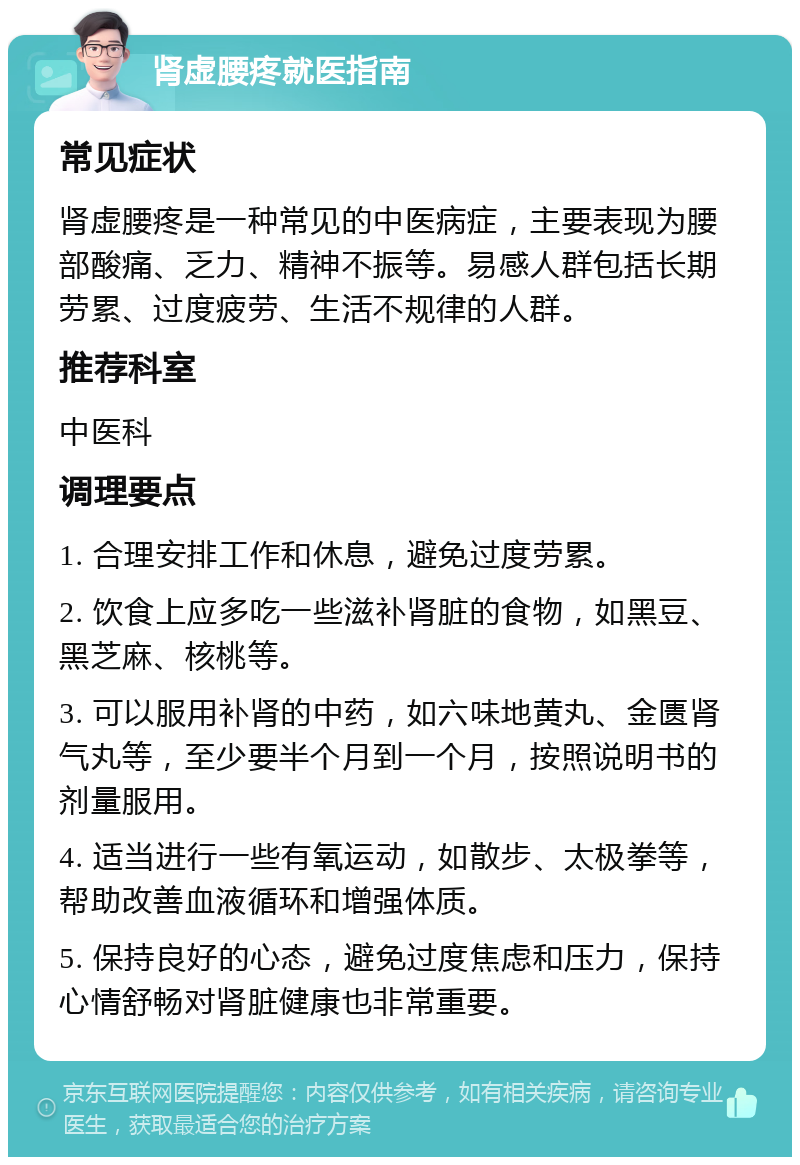 肾虚腰疼就医指南 常见症状 肾虚腰疼是一种常见的中医病症，主要表现为腰部酸痛、乏力、精神不振等。易感人群包括长期劳累、过度疲劳、生活不规律的人群。 推荐科室 中医科 调理要点 1. 合理安排工作和休息，避免过度劳累。 2. 饮食上应多吃一些滋补肾脏的食物，如黑豆、黑芝麻、核桃等。 3. 可以服用补肾的中药，如六味地黄丸、金匮肾气丸等，至少要半个月到一个月，按照说明书的剂量服用。 4. 适当进行一些有氧运动，如散步、太极拳等，帮助改善血液循环和增强体质。 5. 保持良好的心态，避免过度焦虑和压力，保持心情舒畅对肾脏健康也非常重要。