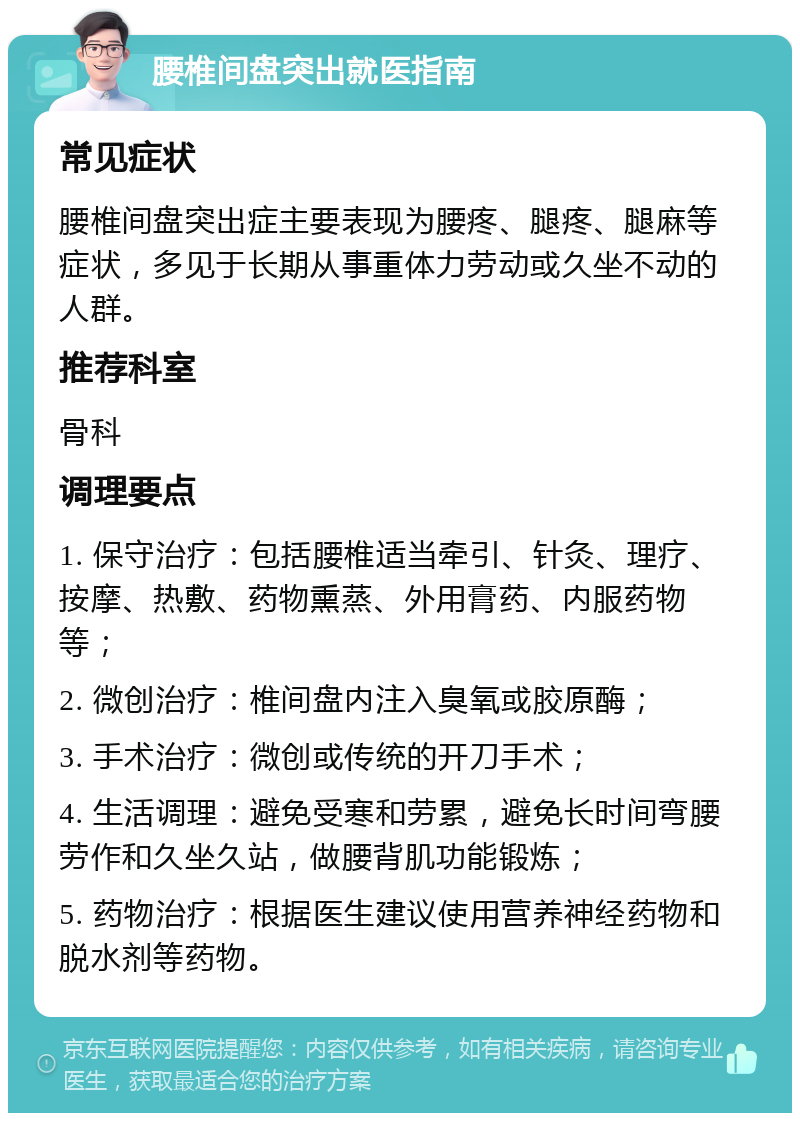 腰椎间盘突出就医指南 常见症状 腰椎间盘突出症主要表现为腰疼、腿疼、腿麻等症状，多见于长期从事重体力劳动或久坐不动的人群。 推荐科室 骨科 调理要点 1. 保守治疗：包括腰椎适当牵引、针灸、理疗、按摩、热敷、药物熏蒸、外用膏药、内服药物等； 2. 微创治疗：椎间盘内注入臭氧或胶原酶； 3. 手术治疗：微创或传统的开刀手术； 4. 生活调理：避免受寒和劳累，避免长时间弯腰劳作和久坐久站，做腰背肌功能锻炼； 5. 药物治疗：根据医生建议使用营养神经药物和脱水剂等药物。