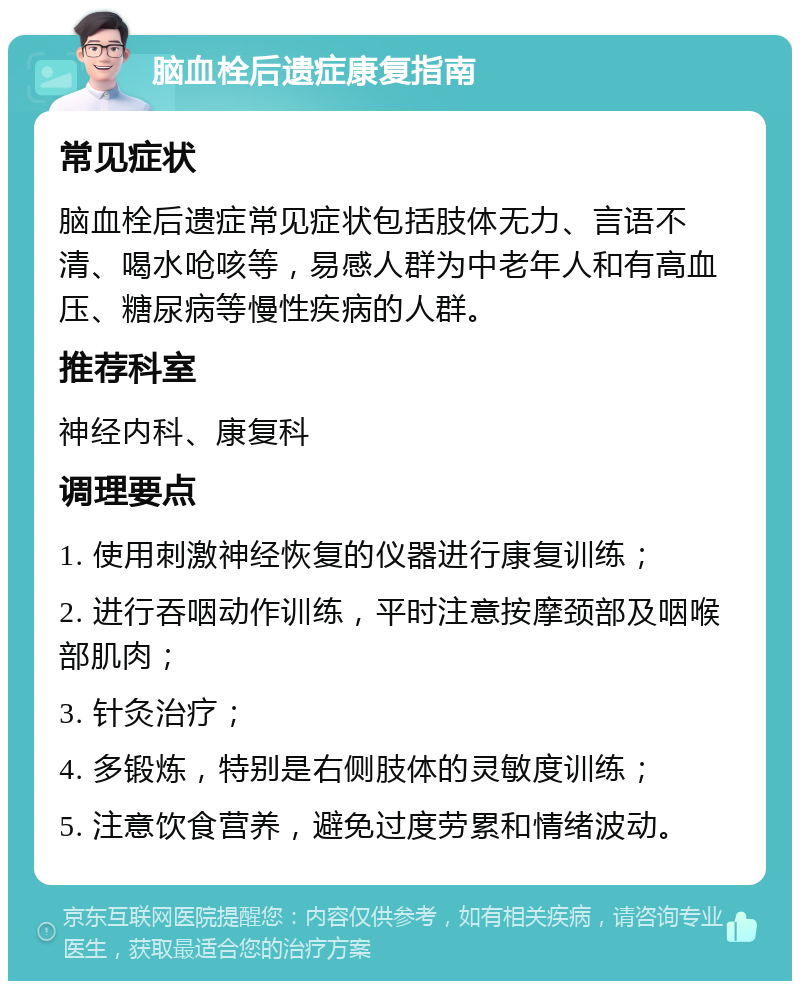 脑血栓后遗症康复指南 常见症状 脑血栓后遗症常见症状包括肢体无力、言语不清、喝水呛咳等，易感人群为中老年人和有高血压、糖尿病等慢性疾病的人群。 推荐科室 神经内科、康复科 调理要点 1. 使用刺激神经恢复的仪器进行康复训练； 2. 进行吞咽动作训练，平时注意按摩颈部及咽喉部肌肉； 3. 针灸治疗； 4. 多锻炼，特别是右侧肢体的灵敏度训练； 5. 注意饮食营养，避免过度劳累和情绪波动。