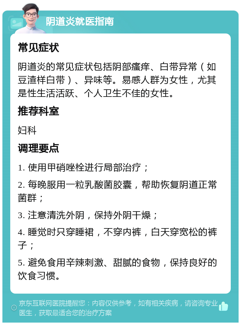 阴道炎就医指南 常见症状 阴道炎的常见症状包括阴部瘙痒、白带异常（如豆渣样白带）、异味等。易感人群为女性，尤其是性生活活跃、个人卫生不佳的女性。 推荐科室 妇科 调理要点 1. 使用甲硝唑栓进行局部治疗； 2. 每晚服用一粒乳酸菌胶囊，帮助恢复阴道正常菌群； 3. 注意清洗外阴，保持外阴干燥； 4. 睡觉时只穿睡裙，不穿内裤，白天穿宽松的裤子； 5. 避免食用辛辣刺激、甜腻的食物，保持良好的饮食习惯。