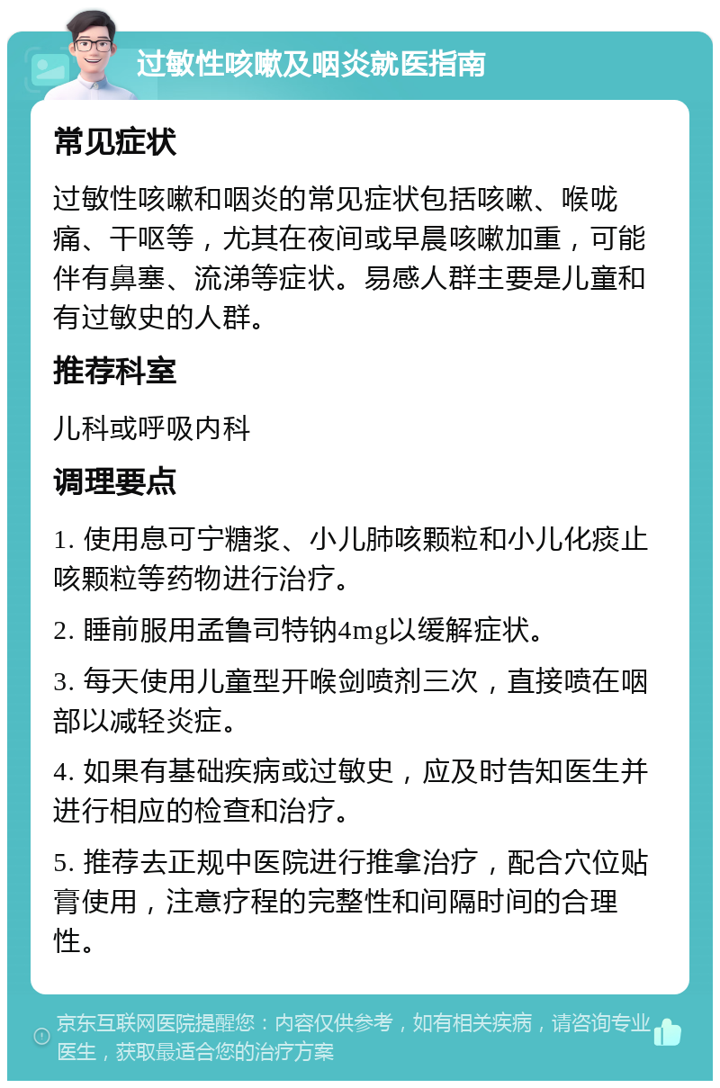 过敏性咳嗽及咽炎就医指南 常见症状 过敏性咳嗽和咽炎的常见症状包括咳嗽、喉咙痛、干呕等，尤其在夜间或早晨咳嗽加重，可能伴有鼻塞、流涕等症状。易感人群主要是儿童和有过敏史的人群。 推荐科室 儿科或呼吸内科 调理要点 1. 使用息可宁糖浆、小儿肺咳颗粒和小儿化痰止咳颗粒等药物进行治疗。 2. 睡前服用孟鲁司特钠4mg以缓解症状。 3. 每天使用儿童型开喉剑喷剂三次，直接喷在咽部以减轻炎症。 4. 如果有基础疾病或过敏史，应及时告知医生并进行相应的检查和治疗。 5. 推荐去正规中医院进行推拿治疗，配合穴位贴膏使用，注意疗程的完整性和间隔时间的合理性。