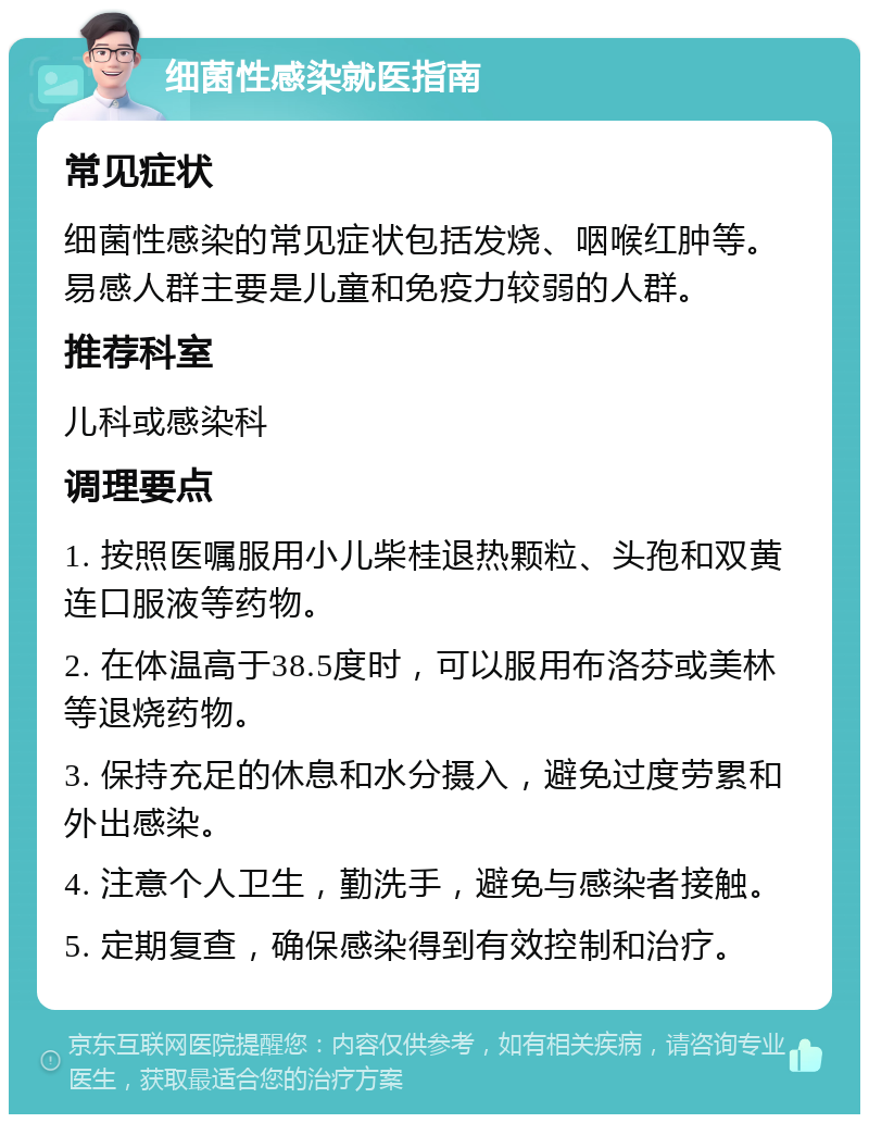 细菌性感染就医指南 常见症状 细菌性感染的常见症状包括发烧、咽喉红肿等。易感人群主要是儿童和免疫力较弱的人群。 推荐科室 儿科或感染科 调理要点 1. 按照医嘱服用小儿柴桂退热颗粒、头孢和双黄连口服液等药物。 2. 在体温高于38.5度时，可以服用布洛芬或美林等退烧药物。 3. 保持充足的休息和水分摄入，避免过度劳累和外出感染。 4. 注意个人卫生，勤洗手，避免与感染者接触。 5. 定期复查，确保感染得到有效控制和治疗。