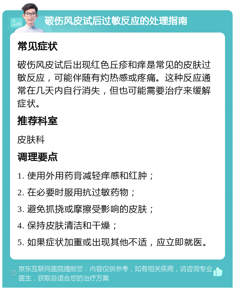 破伤风皮试后过敏反应的处理指南 常见症状 破伤风皮试后出现红色丘疹和痒是常见的皮肤过敏反应，可能伴随有灼热感或疼痛。这种反应通常在几天内自行消失，但也可能需要治疗来缓解症状。 推荐科室 皮肤科 调理要点 1. 使用外用药膏减轻痒感和红肿； 2. 在必要时服用抗过敏药物； 3. 避免抓挠或摩擦受影响的皮肤； 4. 保持皮肤清洁和干燥； 5. 如果症状加重或出现其他不适，应立即就医。