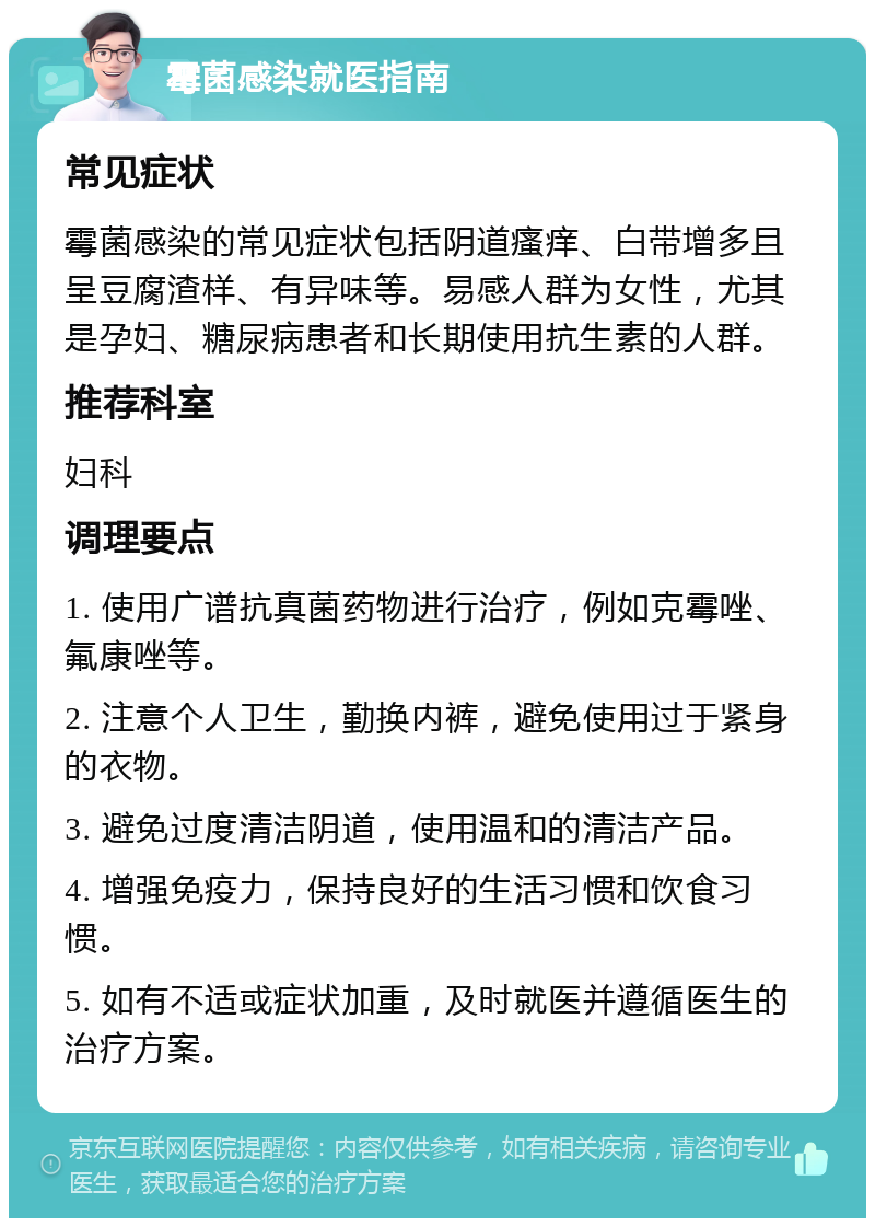 霉菌感染就医指南 常见症状 霉菌感染的常见症状包括阴道瘙痒、白带增多且呈豆腐渣样、有异味等。易感人群为女性，尤其是孕妇、糖尿病患者和长期使用抗生素的人群。 推荐科室 妇科 调理要点 1. 使用广谱抗真菌药物进行治疗，例如克霉唑、氟康唑等。 2. 注意个人卫生，勤换内裤，避免使用过于紧身的衣物。 3. 避免过度清洁阴道，使用温和的清洁产品。 4. 增强免疫力，保持良好的生活习惯和饮食习惯。 5. 如有不适或症状加重，及时就医并遵循医生的治疗方案。