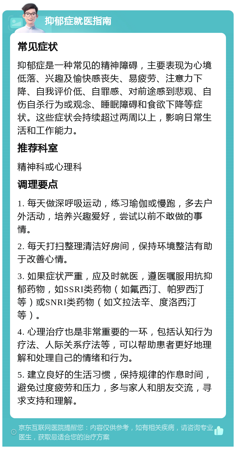 抑郁症就医指南 常见症状 抑郁症是一种常见的精神障碍，主要表现为心境低落、兴趣及愉快感丧失、易疲劳、注意力下降、自我评价低、自罪感、对前途感到悲观、自伤自杀行为或观念、睡眠障碍和食欲下降等症状。这些症状会持续超过两周以上，影响日常生活和工作能力。 推荐科室 精神科或心理科 调理要点 1. 每天做深呼吸运动，练习瑜伽或慢跑，多去户外活动，培养兴趣爱好，尝试以前不敢做的事情。 2. 每天打扫整理清洁好房间，保持环境整洁有助于改善心情。 3. 如果症状严重，应及时就医，遵医嘱服用抗抑郁药物，如SSRI类药物（如氟西汀、帕罗西汀等）或SNRI类药物（如文拉法辛、度洛西汀等）。 4. 心理治疗也是非常重要的一环，包括认知行为疗法、人际关系疗法等，可以帮助患者更好地理解和处理自己的情绪和行为。 5. 建立良好的生活习惯，保持规律的作息时间，避免过度疲劳和压力，多与家人和朋友交流，寻求支持和理解。