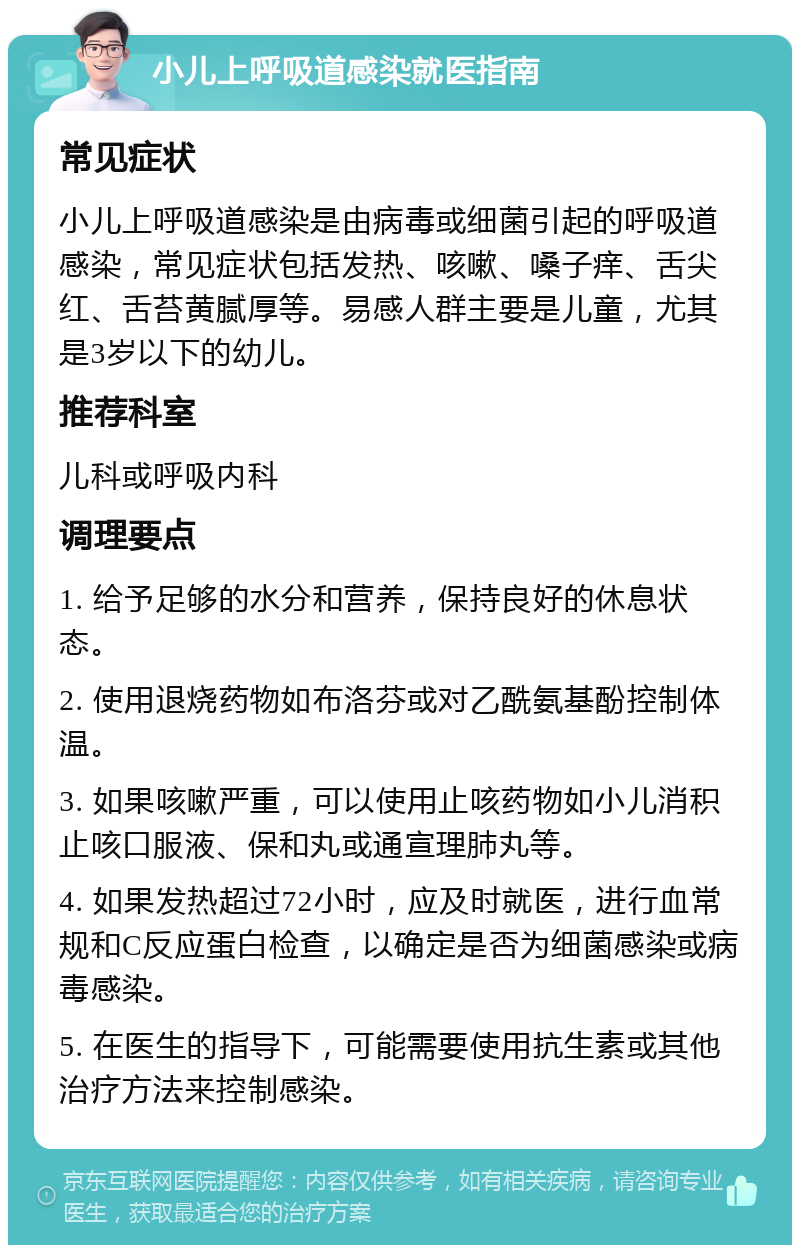 小儿上呼吸道感染就医指南 常见症状 小儿上呼吸道感染是由病毒或细菌引起的呼吸道感染，常见症状包括发热、咳嗽、嗓子痒、舌尖红、舌苔黄腻厚等。易感人群主要是儿童，尤其是3岁以下的幼儿。 推荐科室 儿科或呼吸内科 调理要点 1. 给予足够的水分和营养，保持良好的休息状态。 2. 使用退烧药物如布洛芬或对乙酰氨基酚控制体温。 3. 如果咳嗽严重，可以使用止咳药物如小儿消积止咳口服液、保和丸或通宣理肺丸等。 4. 如果发热超过72小时，应及时就医，进行血常规和C反应蛋白检查，以确定是否为细菌感染或病毒感染。 5. 在医生的指导下，可能需要使用抗生素或其他治疗方法来控制感染。