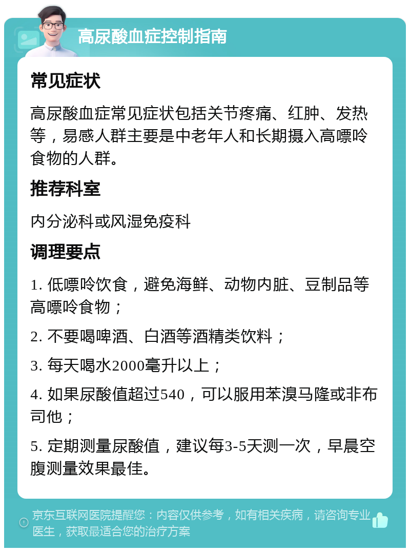 高尿酸血症控制指南 常见症状 高尿酸血症常见症状包括关节疼痛、红肿、发热等，易感人群主要是中老年人和长期摄入高嘌呤食物的人群。 推荐科室 内分泌科或风湿免疫科 调理要点 1. 低嘌呤饮食，避免海鲜、动物内脏、豆制品等高嘌呤食物； 2. 不要喝啤酒、白酒等酒精类饮料； 3. 每天喝水2000毫升以上； 4. 如果尿酸值超过540，可以服用苯溴马隆或非布司他； 5. 定期测量尿酸值，建议每3-5天测一次，早晨空腹测量效果最佳。