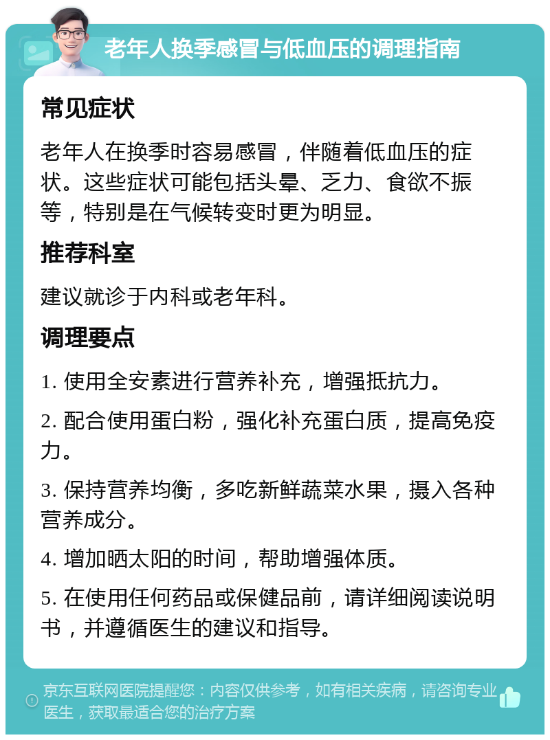 老年人换季感冒与低血压的调理指南 常见症状 老年人在换季时容易感冒，伴随着低血压的症状。这些症状可能包括头晕、乏力、食欲不振等，特别是在气候转变时更为明显。 推荐科室 建议就诊于内科或老年科。 调理要点 1. 使用全安素进行营养补充，增强抵抗力。 2. 配合使用蛋白粉，强化补充蛋白质，提高免疫力。 3. 保持营养均衡，多吃新鲜蔬菜水果，摄入各种营养成分。 4. 增加晒太阳的时间，帮助增强体质。 5. 在使用任何药品或保健品前，请详细阅读说明书，并遵循医生的建议和指导。