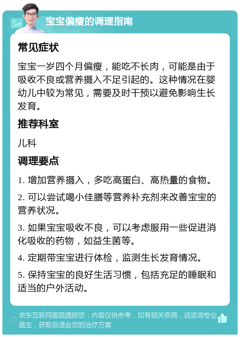 宝宝偏瘦的调理指南 常见症状 宝宝一岁四个月偏瘦，能吃不长肉，可能是由于吸收不良或营养摄入不足引起的。这种情况在婴幼儿中较为常见，需要及时干预以避免影响生长发育。 推荐科室 儿科 调理要点 1. 增加营养摄入，多吃高蛋白、高热量的食物。 2. 可以尝试喝小佳膳等营养补充剂来改善宝宝的营养状况。 3. 如果宝宝吸收不良，可以考虑服用一些促进消化吸收的药物，如益生菌等。 4. 定期带宝宝进行体检，监测生长发育情况。 5. 保持宝宝的良好生活习惯，包括充足的睡眠和适当的户外活动。