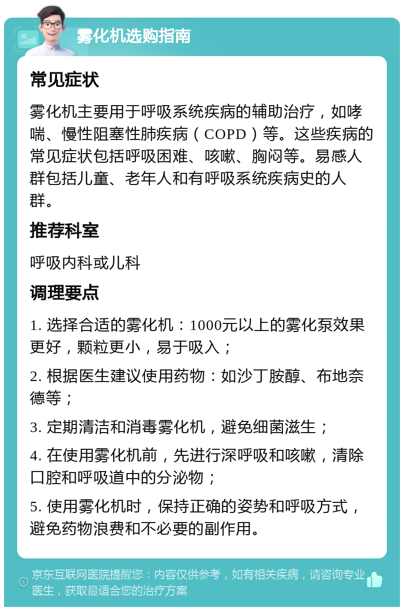 雾化机选购指南 常见症状 雾化机主要用于呼吸系统疾病的辅助治疗，如哮喘、慢性阻塞性肺疾病（COPD）等。这些疾病的常见症状包括呼吸困难、咳嗽、胸闷等。易感人群包括儿童、老年人和有呼吸系统疾病史的人群。 推荐科室 呼吸内科或儿科 调理要点 1. 选择合适的雾化机：1000元以上的雾化泵效果更好，颗粒更小，易于吸入； 2. 根据医生建议使用药物：如沙丁胺醇、布地奈德等； 3. 定期清洁和消毒雾化机，避免细菌滋生； 4. 在使用雾化机前，先进行深呼吸和咳嗽，清除口腔和呼吸道中的分泌物； 5. 使用雾化机时，保持正确的姿势和呼吸方式，避免药物浪费和不必要的副作用。