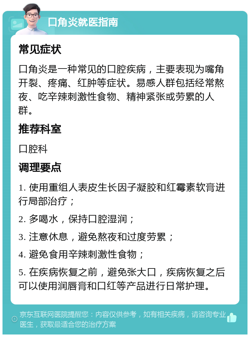 口角炎就医指南 常见症状 口角炎是一种常见的口腔疾病，主要表现为嘴角开裂、疼痛、红肿等症状。易感人群包括经常熬夜、吃辛辣刺激性食物、精神紧张或劳累的人群。 推荐科室 口腔科 调理要点 1. 使用重组人表皮生长因子凝胶和红霉素软膏进行局部治疗； 2. 多喝水，保持口腔湿润； 3. 注意休息，避免熬夜和过度劳累； 4. 避免食用辛辣刺激性食物； 5. 在疾病恢复之前，避免张大口，疾病恢复之后可以使用润唇膏和口红等产品进行日常护理。