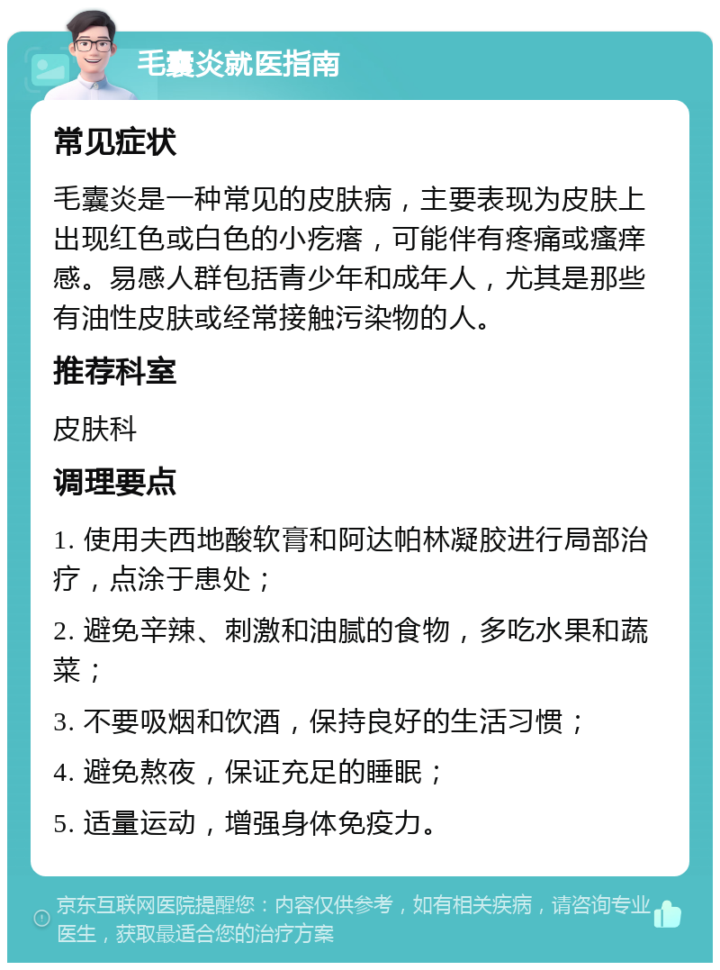 毛囊炎就医指南 常见症状 毛囊炎是一种常见的皮肤病，主要表现为皮肤上出现红色或白色的小疙瘩，可能伴有疼痛或瘙痒感。易感人群包括青少年和成年人，尤其是那些有油性皮肤或经常接触污染物的人。 推荐科室 皮肤科 调理要点 1. 使用夫西地酸软膏和阿达帕林凝胶进行局部治疗，点涂于患处； 2. 避免辛辣、刺激和油腻的食物，多吃水果和蔬菜； 3. 不要吸烟和饮酒，保持良好的生活习惯； 4. 避免熬夜，保证充足的睡眠； 5. 适量运动，增强身体免疫力。