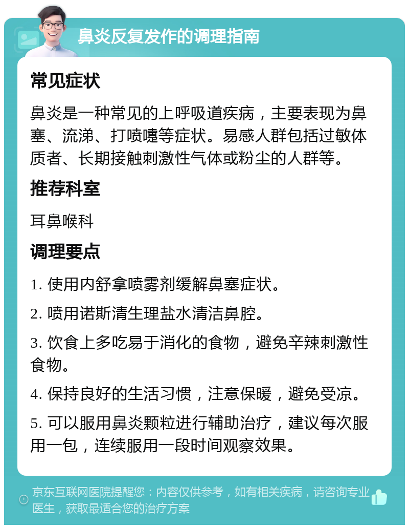 鼻炎反复发作的调理指南 常见症状 鼻炎是一种常见的上呼吸道疾病，主要表现为鼻塞、流涕、打喷嚏等症状。易感人群包括过敏体质者、长期接触刺激性气体或粉尘的人群等。 推荐科室 耳鼻喉科 调理要点 1. 使用内舒拿喷雾剂缓解鼻塞症状。 2. 喷用诺斯清生理盐水清洁鼻腔。 3. 饮食上多吃易于消化的食物，避免辛辣刺激性食物。 4. 保持良好的生活习惯，注意保暖，避免受凉。 5. 可以服用鼻炎颗粒进行辅助治疗，建议每次服用一包，连续服用一段时间观察效果。