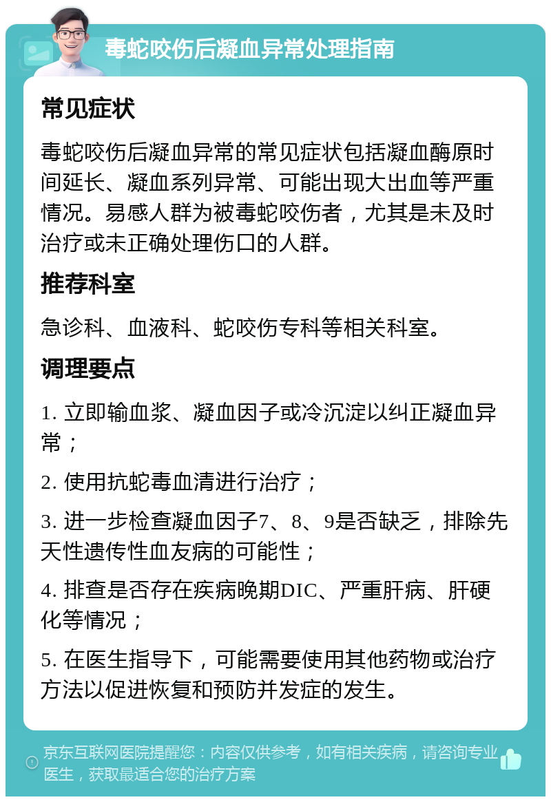 毒蛇咬伤后凝血异常处理指南 常见症状 毒蛇咬伤后凝血异常的常见症状包括凝血酶原时间延长、凝血系列异常、可能出现大出血等严重情况。易感人群为被毒蛇咬伤者，尤其是未及时治疗或未正确处理伤口的人群。 推荐科室 急诊科、血液科、蛇咬伤专科等相关科室。 调理要点 1. 立即输血浆、凝血因子或冷沉淀以纠正凝血异常； 2. 使用抗蛇毒血清进行治疗； 3. 进一步检查凝血因子7、8、9是否缺乏，排除先天性遗传性血友病的可能性； 4. 排查是否存在疾病晚期DIC、严重肝病、肝硬化等情况； 5. 在医生指导下，可能需要使用其他药物或治疗方法以促进恢复和预防并发症的发生。