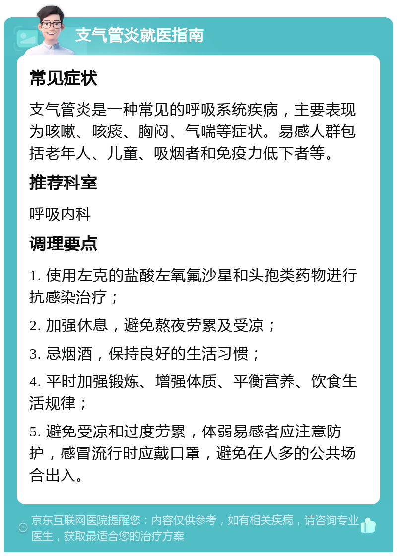 支气管炎就医指南 常见症状 支气管炎是一种常见的呼吸系统疾病，主要表现为咳嗽、咳痰、胸闷、气喘等症状。易感人群包括老年人、儿童、吸烟者和免疫力低下者等。 推荐科室 呼吸内科 调理要点 1. 使用左克的盐酸左氧氟沙星和头孢类药物进行抗感染治疗； 2. 加强休息，避免熬夜劳累及受凉； 3. 忌烟酒，保持良好的生活习惯； 4. 平时加强锻炼、增强体质、平衡营养、饮食生活规律； 5. 避免受凉和过度劳累，体弱易感者应注意防护，感冒流行时应戴口罩，避免在人多的公共场合出入。