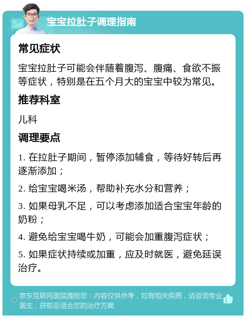 宝宝拉肚子调理指南 常见症状 宝宝拉肚子可能会伴随着腹泻、腹痛、食欲不振等症状，特别是在五个月大的宝宝中较为常见。 推荐科室 儿科 调理要点 1. 在拉肚子期间，暂停添加辅食，等待好转后再逐渐添加； 2. 给宝宝喝米汤，帮助补充水分和营养； 3. 如果母乳不足，可以考虑添加适合宝宝年龄的奶粉； 4. 避免给宝宝喝牛奶，可能会加重腹泻症状； 5. 如果症状持续或加重，应及时就医，避免延误治疗。