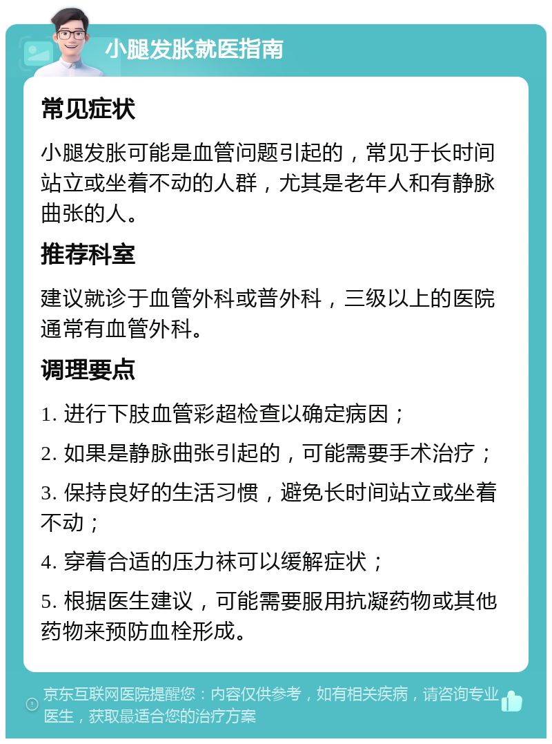 小腿发胀就医指南 常见症状 小腿发胀可能是血管问题引起的，常见于长时间站立或坐着不动的人群，尤其是老年人和有静脉曲张的人。 推荐科室 建议就诊于血管外科或普外科，三级以上的医院通常有血管外科。 调理要点 1. 进行下肢血管彩超检查以确定病因； 2. 如果是静脉曲张引起的，可能需要手术治疗； 3. 保持良好的生活习惯，避免长时间站立或坐着不动； 4. 穿着合适的压力袜可以缓解症状； 5. 根据医生建议，可能需要服用抗凝药物或其他药物来预防血栓形成。