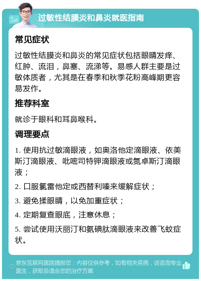 过敏性结膜炎和鼻炎就医指南 常见症状 过敏性结膜炎和鼻炎的常见症状包括眼睛发痒、红肿、流泪，鼻塞、流涕等。易感人群主要是过敏体质者，尤其是在春季和秋季花粉高峰期更容易发作。 推荐科室 就诊于眼科和耳鼻喉科。 调理要点 1. 使用抗过敏滴眼液，如奥洛他定滴眼液、依美斯汀滴眼液、吡嘧司特钾滴眼液或氮卓斯汀滴眼液； 2. 口服氯雷他定或西替利嗪来缓解症状； 3. 避免揉眼睛，以免加重症状； 4. 定期复查眼底，注意休息； 5. 尝试使用沃丽汀和氨碘肽滴眼液来改善飞蚊症状。