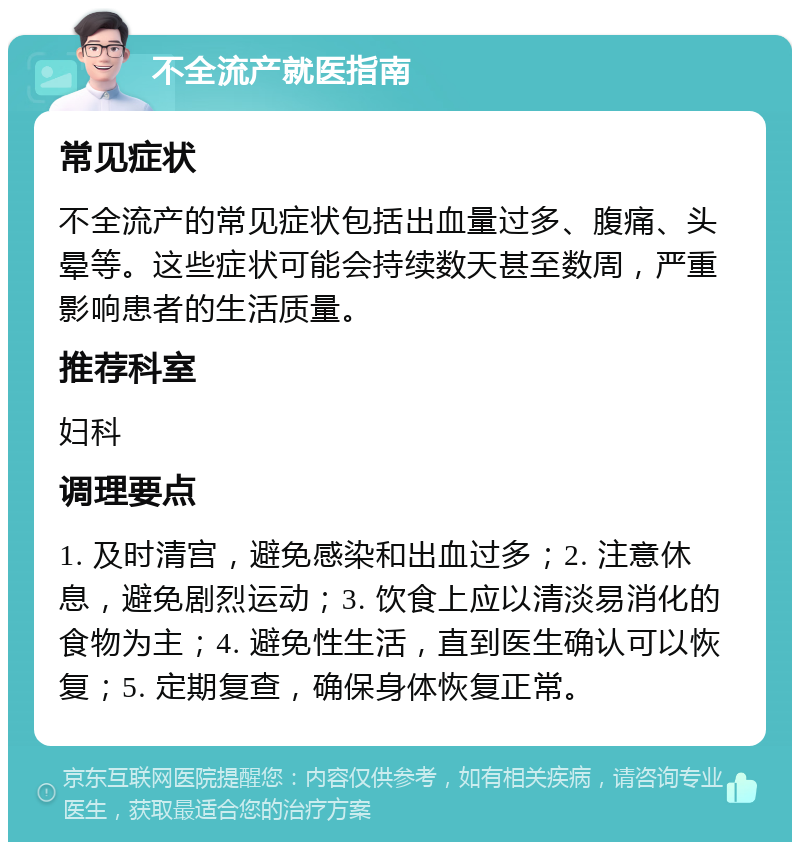 不全流产就医指南 常见症状 不全流产的常见症状包括出血量过多、腹痛、头晕等。这些症状可能会持续数天甚至数周，严重影响患者的生活质量。 推荐科室 妇科 调理要点 1. 及时清宫，避免感染和出血过多；2. 注意休息，避免剧烈运动；3. 饮食上应以清淡易消化的食物为主；4. 避免性生活，直到医生确认可以恢复；5. 定期复查，确保身体恢复正常。